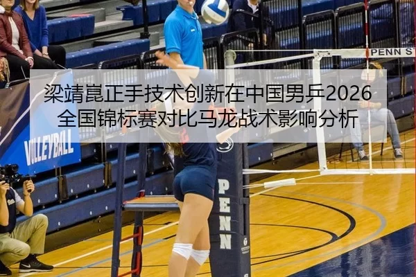 梁靖崑正手技术创新在中国男乒2026全国锦标赛对比马龙战术影响分析