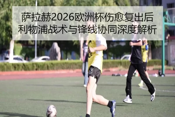 萨拉赫2026欧洲杯伤愈复出后利物浦战术与锋线协同深度解析