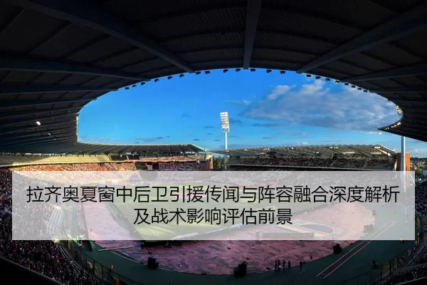 拉齐奥夏窗中后卫引援传闻与阵容融合深度解析及战术影响评估前景