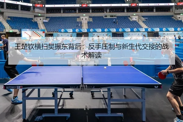 王楚钦横扫樊振东背后：反手压制与新生代交接的战术解读